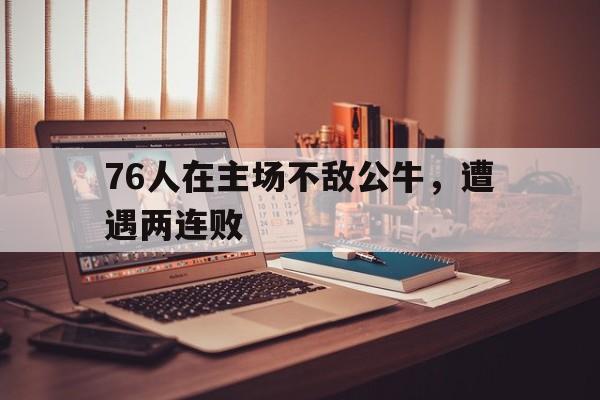 B体育体育直播-关于76人在主场不敌公牛，遭遇两连败的信息